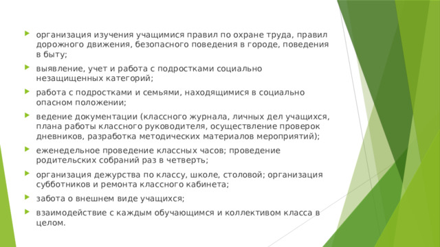 организация изучения учащимися правил по охране труда, правил дорожного движения, безопасного поведения в городе, поведения в быту; выявление, учет и работа с подростками социально незащищенных категорий; работа с подростками и семьями, находящимися в социально опасном положении; ведение документации (классного журнала, личных дел учащихся, плана работы классного руководителя, осуществление проверок дневников, разработка методических материалов мероприятий); еженедельное проведение классных часов; проведение родительских собраний раз в четверть; организация дежурства по классу, школе, столовой; организация субботников и ремонта классного кабинета; забота о внешнем виде учащихся; взаимодействие с каждым обучающимся и коллективом класса в целом. 