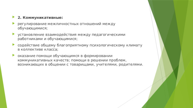 2. Коммуникативные: регулирование межличностных отношений между обучающимися; установление взаимодействия между педагогическими работниками и обучающимися; содействие общему благоприятному психологическому климату в коллективе класса; оказание помощи обучающимся в формировании коммуникативных качеств; помощи в решении проблем, возникающих в общении с товарищами, учителями, родителями. 