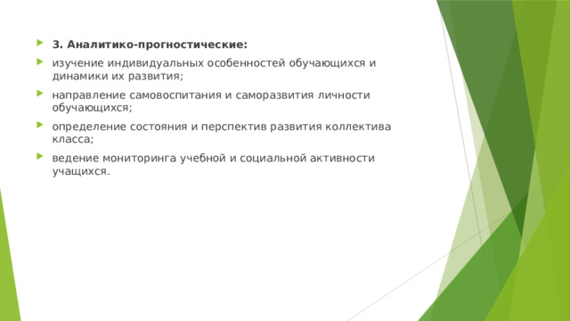 3. Аналитико-прогностические: изучение индивидуальных особенностей обучающихся и динамики их развития; направление самовоспитания и саморазвития личности обучающихся; определение состояния и перспектив развития коллектива класса; ведение мониторинга учебной и социальной активности учащихся. 