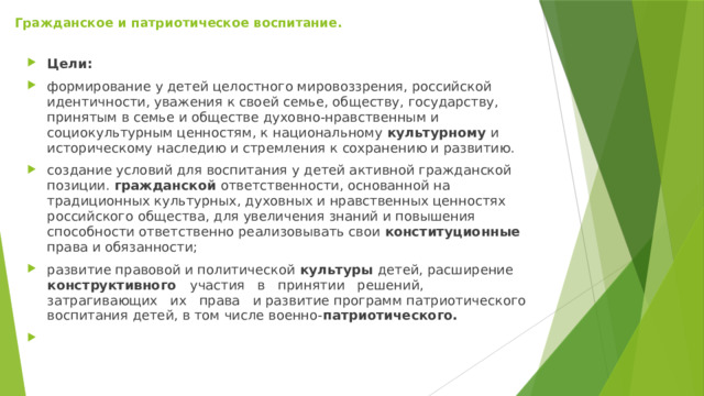 Гражданское и патриотическое воспитание.   Цели: формирование у детей целостного мировоззрения, российской идентичности, уважения к своей семье, обществу, государству, принятым в семье и обществе духовно-нравственным и социокультурным ценностям, к национальному культурному и историческому наследию и стремления к сохранению и развитию. создание условий для воспитания у детей активной гражданской позиции. гражданской ответственности, основанной на традиционных культурных, духовных и нравственных ценностях российского общества, для увеличения знаний и повышения способности ответственно реализовывать свои конституционные права и обязанности; развитие правовой и политической культуры детей, расширение конструктивного участия в принятии решений, затрагивающих их права и развитие программ патриотического воспитания детей, в том числе военно- патриотического.   