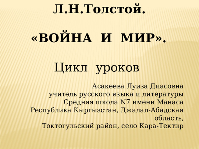  Л.Н.Толстой.  «ВОЙНА И МИР».  Цикл уроков Асакеева Луиза Диасовна учитель русского языка и литературы Средняя школа N7 имени Манаса Республика Кыргызстан, Джалал-Абадская область, Токтогульский район, село Кара-Тектир   