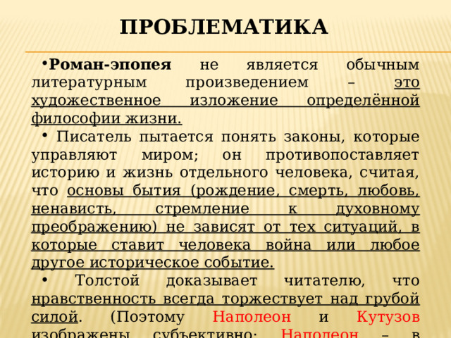 проблематика Роман-эпопея не является обычным литературным произведением – это художественное изложение определённой философии жизни.  Писатель пытается понять законы, которые управляют миром; он противопоставляет историю и жизнь отдельного человека, считая, что основы бытия (рождение, смерть, любовь, ненависть, стремление к духовному преображению) не зависят от тех ситуаций, в которые ставит человека война или любое другое историческое событие.  Толстой доказывает читателю, что нравственность всегда торжествует над грубой силой . (Поэтому Наполеон и Кутузов изображены субъективно: Наполеон – в комическом образе, а Кутузов – как спаситель России.) 