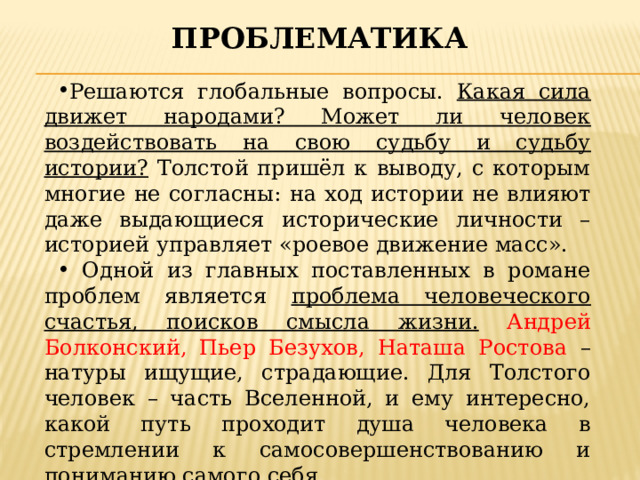 проблематика Решаются глобальные вопросы. Какая сила движет народами? Может ли человек воздействовать на свою судьбу и судьбу истории? Толстой пришёл к выводу, с которым многие не согласны: на ход истории не влияют даже выдающиеся исторические личности – историей управляет «роевое движение масс».  Одной из главных поставленных в романе проблем является проблема человеческого счастья, поисков смысла жизни.  Андрей Болконский, Пьер Безухов, Наташа Ростова – натуры ищущие, страдающие. Для Толстого человек – часть Вселенной, и ему интересно, какой путь проходит душа человека в стремлении к самосовершенствованию и пониманию самого себя. 