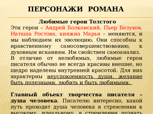 Персонажи романа  Любимые герои Толстого Эти герои – Андрей Болконский, Пьер Безухов, Наташа Ростова, княжна Марья – меняются, и мы наблюдаем их эволюцию. Они способны к нравственному самосовершенствованию, к духовным исканиям. Им свойствен самоанализ. В отличие от нелюбимых, любимые герои писателя обычно не всегда красивы внешне, но щедро наделены внутренней красотой. Для них характерны неуспокоенность души, желание быть полезными, любить и быть любимыми.  Главный объект творчества писателя – душа человека . Писателю интересно, какой путь проходит душа человека в стремлении к высокому, идеальному, в стремлении познать самого себя. 