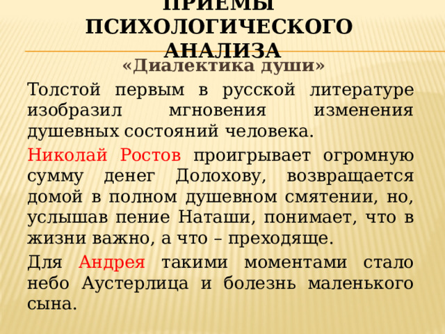 Приёмы психологического анализа  «Диалектика души» Толстой первым в русской литературе изобразил мгновения изменения душевных состояний человека. Николай Ростов проигрывает огромную сумму денег Долохову, возвращается домой в полном душевном смятении, но, услышав пение Наташи, понимает, что в жизни важно, а что – преходяще. Для Андрея такими моментами стало небо Аустерлица и болезнь маленького сына.  