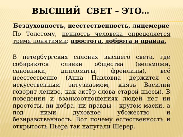 Высший свет – это… Бездуховность, неестественность, лицемерие По Толстому, ценность человека определяется тремя понятиями : простота, доброта и правда.  В петербургских салонах высшего света, где собираются сливки общества (вельможи, сановники, дипломаты, фрейлины), всё неестественно (Анна Павловна держится с искусственным энтузиазмом, князь Василий говорит лениво, как актёр слова старой пьесы). В поведении и взаимоотношениях людей нет ни простоты, ни добра, ни правды – кругом маски, а под ними духовное убожество и безнравственность. Вот почему естественность и открытость Пьера так напугали Шерер. 