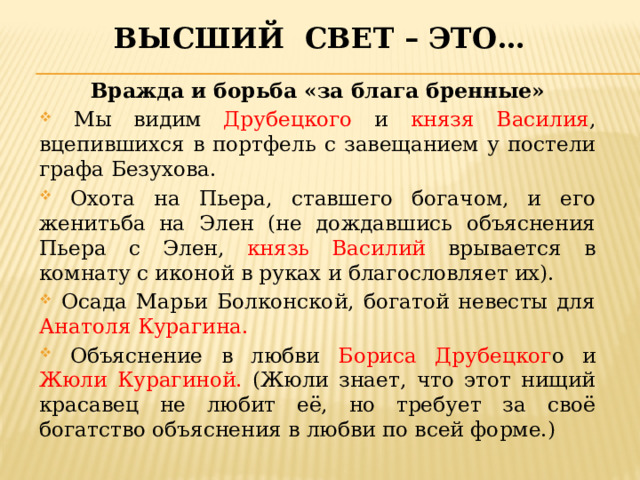 Высший свет – это… Вражда и борьба «за блага бренные»  Мы видим Друбецкого и князя Василия , вцепившихся в портфель с завещанием у постели графа Безухова.  Охота на Пьера, ставшего богачом, и его женитьба на Элен (не дождавшись объяснения Пьера с Элен, князь Василий врывается в комнату с иконой в руках и благословляет их).  Осада Марьи Болконской, богатой невесты для Анатоля Курагина.  Объяснение в любви Бориса Друбецког о и Жюли Курагиной. (Жюли знает, что этот нищий красавец не любит её, но требует за своё богатство объяснения в любви по всей форме.) 