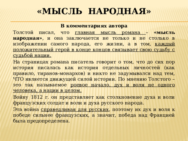 «Мысль народная» В комментариях автора Толстой писал, что главная мысль романа – «мысль народная» , и она заключается не только и не столько в изображении самого народа, его жизни, а в том, каждый положительный герой в конце концов связывает свою судьбу с судьбой нации. На страницах романа писатель говорит о том, что до сих пор история писалась как история отдельных личностей (как правило, тиранов-монархов) и никто не задумывался над тем, ЧТО является движущей силой истории. По мнению Толстого – это так называемое роевое начало, дух и воля не одного человека, а нации в целом. Войну 1812 г. он представляет как столкновение духа и воли французских солдат и воли и духа русского народа. Эта война справедливая для русских , поэтому их дух и воля к победе сильнее французских, а значит, победа над Францией была предопределена. 