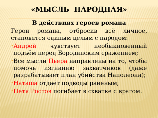 «Мысль народная» В действиях героев романа Герои романа, отбросив всё личное, становятся единым целым с народом: Андрей чувствует необыкновенный подъём перед Бородинским сражением; Все мысли Пьера направлены на то, чтобы помочь изгнанию захватчиков (даже разрабатывает план убийства Наполеона); Наташа отдаёт подводы раненым; Петя Ростов погибает в схватке с врагом.   