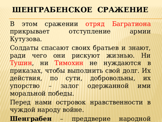 Шенграбенское сражение В этом сражении отряд Багратиона прикрывает отступление армии Кутузова. Солдаты спасают своих братьев и знают, ради чего они рискуют жизнью. Ни Тушин , ни Тимохин не нуждаются в приказах, чтобы выполнить свой долг. Их действия, по сути, добровольны, их упорство – залог одержанной ими моральной победы. Перед нами островок нравственности в чуждой народу войне. Шенграбен – преддверие народной войны 1812 г. 