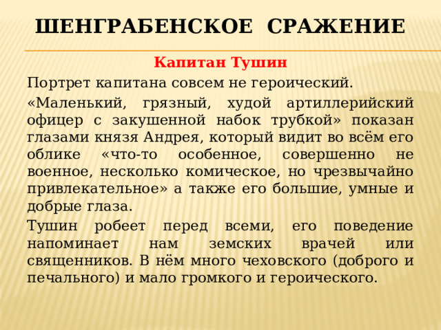 Шенграбенское сражение Капитан Тушин Портрет капитана совсем не героический. «Маленький, грязный, худой артиллерийский офицер с закушенной набок трубкой» показан глазами князя Андрея, который видит во всём его облике «что-то особенное, совершенно не военное, несколько комическое, но чрезвычайно привлекательное» а также его большие, умные и добрые глаза. Тушин робеет перед всеми, его поведение напоминает нам земских врачей или священников. В нём много чеховского (доброго и печального) и мало громкого и героического. 