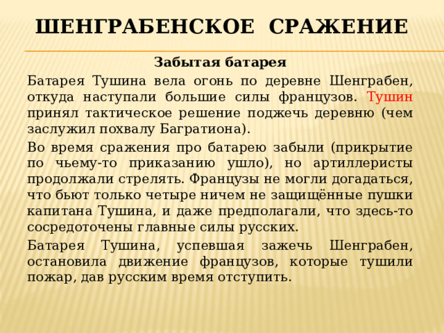Шенграбенское сражение Забытая батарея Батарея Тушина вела огонь по деревне Шенграбен, откуда наступали большие силы французов. Тушин принял тактическое решение поджечь деревню (чем заслужил похвалу Багратиона). Во время сражения про батарею забыли (прикрытие по чьему-то приказанию ушло), но артиллеристы продолжали стрелять. Французы не могли догадаться, что бьют только четыре ничем не защищённые пушки капитана Тушина, и даже предполагали, что здесь-то сосредоточены главные силы русских. Батарея Тушина, успевшая зажечь Шенграбен, остановила движение французов, которые тушили пожар, дав русским время отступить. 