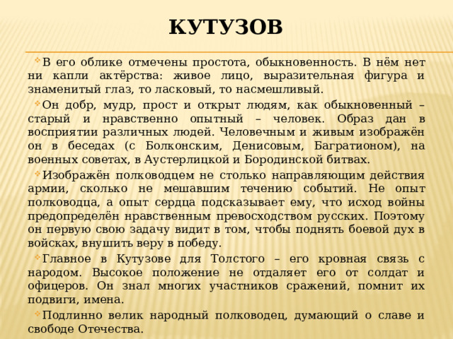 кутузов В его облике отмечены простота, обыкновенность. В нём нет ни капли актёрства: живое лицо, выразительная фигура и знаменитый глаз, то ласковый, то насмешливый. Он добр, мудр, прост и открыт людям, как обыкновенный – старый и нравственно опытный – человек. Образ дан в восприятии различных людей. Человечным и живым изображён он в беседах (с Болконским, Денисовым, Багратионом), на военных советах, в Аустерлицкой и Бородинской битвах. Изображён полководцем не столько направляющим действия армии, сколько не мешавшим течению событий. Не опыт полководца, а опыт сердца подсказывает ему, что исход войны предопределён нравственным превосходством русских. Поэтому он первую свою задачу видит в том, чтобы поднять боевой дух в войсках, внушить веру в победу. Главное в Кутузове для Толстого – его кровная связь с народом. Высокое положение не отдаляет его от солдат и офицеров. Он знал многих участников сражений, помнит их подвиги, имена. Подлинно велик народный полководец, думающий о славе и свободе Отечества. 