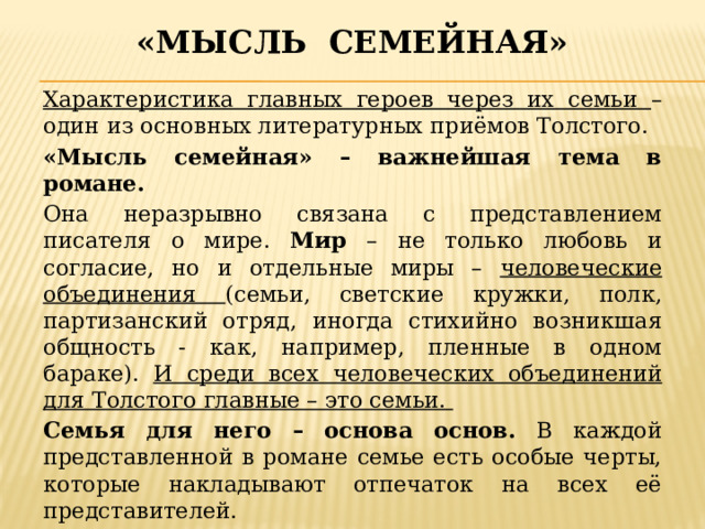«мысль семейная» Характеристика главных героев через их семьи – один из основных литературных приёмов Толстого. «Мысль семейная» – важнейшая тема в романе. Она неразрывно связана с представлением писателя о мире. Мир – не только любовь и согласие, но и отдельные миры – человеческие объединения (семьи, светские кружки, полк, партизанский отряд, иногда стихийно возникшая общность - как, например, пленные в одном бараке). И среди всех человеческих объединений для Толстого главные – это семьи. Семья для него – основа основ. В каждой представленной в романе семье есть особые черты, которые накладывают отпечаток на всех её представителей. 
