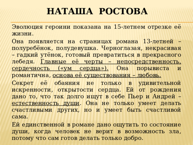 Наташа ростова Эволюция героини показана на 15-летнем отрезке её жизни. Она появляется на страницах романа 13-летней – полуребёнок, полудевушка. Черноглазая, некрасивая – гадкий утёнок, готовый превратиться в прекрасного лебедя. Главные её черты – непосредственность, сердечность («ум сердца»). Она порывиста и романтична, основа её существования – любовь. Секрет её обаяния не только в удивительной искренности, открытости сердца. Ей от рождения дано то, что так долго ищут в себе Пьер и Андрей – естественность души . Она не только умеет делать счастливыми других, но и умеет быть счастливой сама. Ей единственной в романе дано ощутить то состояние души, когда человек не верит в возможность зла, потому что сам готов делать только добро. 