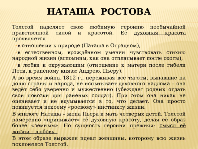 Наташа ростова Толстой наделяет свою любимую героиню необычайной нравственной силой и красотой. Её духовная красота проявляется в отношении к природе (Наташа в Отрадном), в естественном, врождённом умении чувствовать стихию народной жизни (вспомним, как она отплясывает после охоты), в любви к окружающим (отношение к матери после гибели Пети, к раненому князю Андрею, Пьеру). А во время войны 1812 г., переживая все тяготы, выпавшие на долю страны и народа, не испытывает духовного надлома – она ведёт себя уверенно и мужественно (убеждает родных отдать свои повозки для раненых солдат). При этом она никак не оценивает и не вдумывается в то, что делает. Она просто повинуется некоему «роевому» инстинкту жизни. В эпилоге Наташа – жена Пьера и мать четверых детей. Толстой намеренно «принижает» её духовную красоту, делая её образ более «земным». Но сущность героини прежняя: смысл её жизни – любовь. В этом образе выражен идеал женщины, которому всю жизнь поклонялся Толстой. 