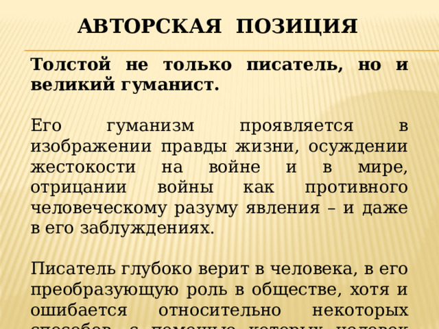 Авторская позиция Толстой не только писатель, но и великий гуманист. Его гуманизм проявляется в изображении правды жизни, осуждении жестокости на войне и в мире, отрицании войны как противного человеческому разуму явления – и даже в его заблуждениях. Писатель глубоко верит в человека, в его преобразующую роль в обществе, хотя и ошибается относительно некоторых способов, с помощью которых человек должен изменить мир. 