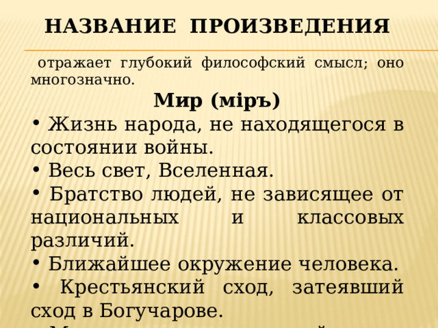 Название произведения  отражает глубокий философский смысл; оно многозначно. Мир (мiръ)  Жизнь народа, не находящегося в состоянии войны.  Весь свет, Вселенная.  Братство людей, не зависящее от национальных и классовых различий.  Ближайшее окружение человека.  Крестьянский сход, затеявший сход в Богучарове.  Мировоззрение, круг идей героев романа.  Это жизнь. 