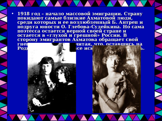 1918 год – начало массовой эмиграции. Страну покидают самые близкие Ахматовой люди, среди которых и ее возлюбленный Б. Антреп и подруга юности О. Глебова-Судейкина. Но сама поэтесса остается верной своей стране и остается в «глухой и грешной» России. В сторону эмигрантов Ахматова обращает свой гнев и негодование, считая, что, оставшись на Родине, можно было все искупить и исправить.  