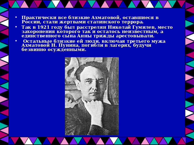 Практически все близкие Ахматовой, оставшиеся в России, стали жертвами сталинского террора. Так в 1921 году был расстрелян Николай Гумилев, место захоронения которого так и осталось неизвестным, а единственного сына Анны трижды арестовывали.  Остальные близкие ей люди, включая третьего мужа Ахматовой Н. Пунина, погибли в лагерях, будучи безвинно осужденными. 