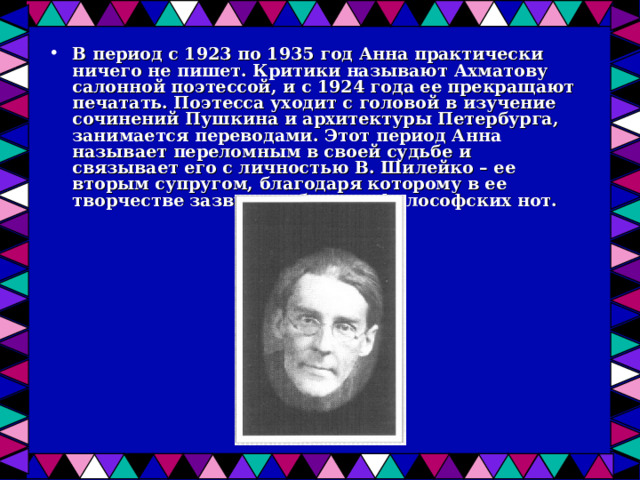 В период с 1923 по 1935 год Анна практически ничего не пишет. Критики называют Ахматову салонной поэтессой, и с 1924 года ее прекращают печатать. Поэтесса уходит с головой в изучение сочинений Пушкина и архитектуры Петербурга, занимается переводами. Этот период Анна называет переломным в своей судьбе и связывает его с личностью В. Шилейко – ее вторым супругом, благодаря которому в ее творчестве зазвучало больше философских нот.  