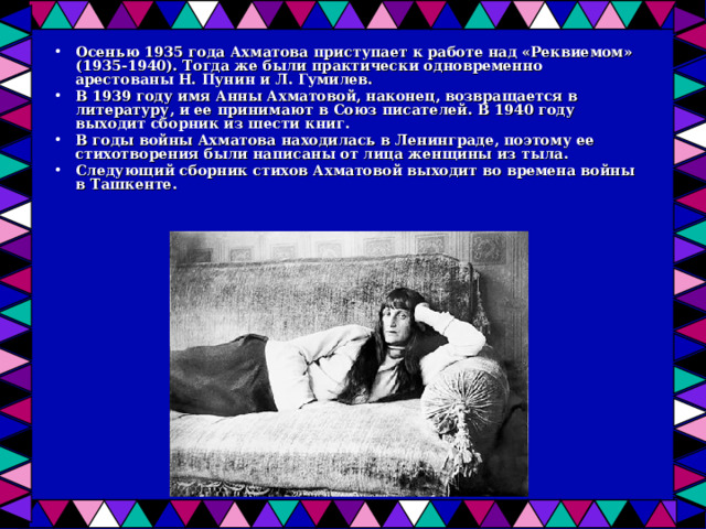 Осенью 1935 года Ахматова приступает к работе над «Реквиемом» (1935-1940). Тогда же были практически одновременно арестованы Н. Пунин и Л. Гумилев. В 1939 году имя Анны Ахматовой, наконец, возвращается в литературу, и ее принимают в Союз писателей. В 1940 году выходит сборник из шести книг. В годы войны Ахматова находилась в Ленинграде, поэтому ее стихотворения были написаны от лица женщины из тыла. Следующий сборник стихов Ахматовой выходит во времена войны в Ташкенте.   