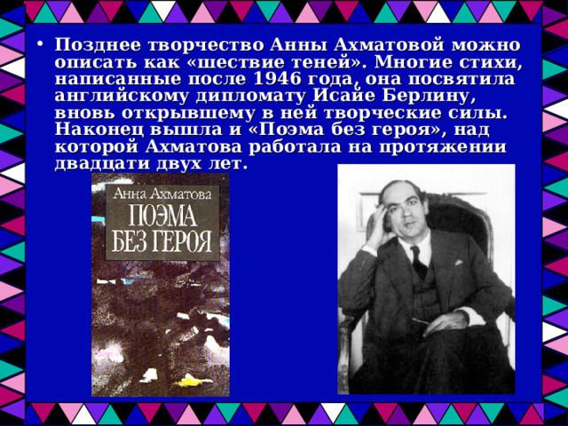 Позднее творчество Анны Ахматовой можно описать как «шествие теней». Многие стихи, написанные после 1946 года, она посвятила английскому дипломату Исайе Берлину, вновь открывшему в ней творческие силы. Наконец вышла и «Поэма без героя», над которой Ахматова работала на протяжении двадцати двух лет.  