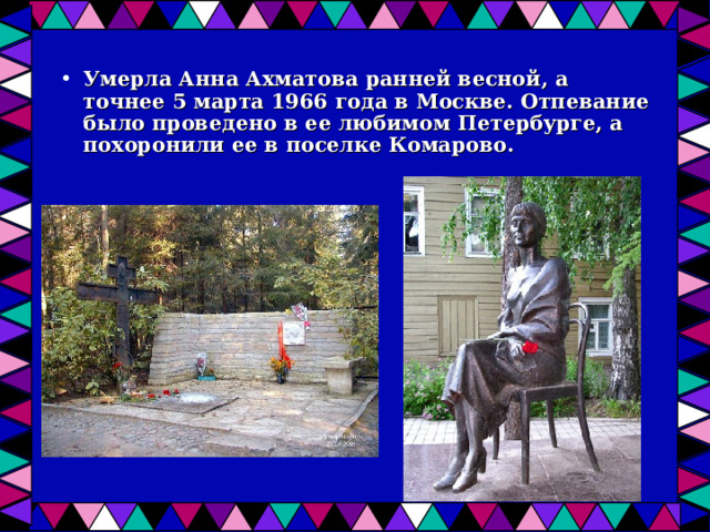 Умерла Анна Ахматова ранней весной, а точнее 5 марта 1966 года в Москве. Отпевание было проведено в ее любимом Петербурге, а похоронили ее в поселке Комарово. 