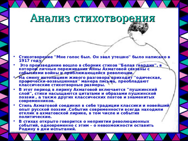Анализ стихотворения Стихотворение ''Мне голос был. Он звал утешно'' было написано в 1917 году.  Это произведение вошло в сборник стихов ''Белая гвардия'', в котором личные переживания Анны Ахматовой связаны с событиями войны и приближающейся революции. На смену интонациям живого разговора приходит ''одическая, пророчески-возвышенная'' манера письма, преобладают классические стихотворные размеры. В этот период в лирику Ахматовой включается ''пушкинский слой'', стихи насыщаются цитатами и образами пушкинской поэзии , а также других классических поэтов и знаменитых современников. Стиль Ахматовой соединил в себе традиции классики и новейший опыт русской поэзии .События современности всегда находили отклик в ахматовской лирике, в том числе и события политические. В стихах открыто говорится о неприятии революционных событий, одновременно с этим – о невозможности оставить Родину в дни испытаний.  