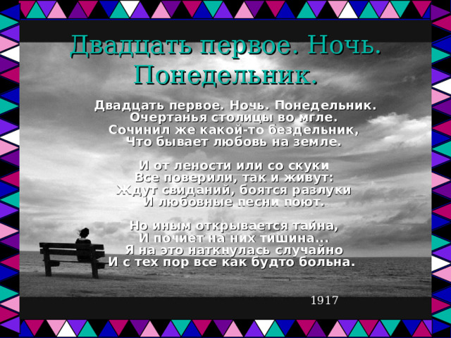 Двадцать первое. Ночь. Понедельник.  Двадцать первое. Ночь. Понедельник.  Очертанья столицы во мгле.  Сочинил же какой-то бездельник,  Что бывает любовь на земле.   И от лености или со скуки  Все поверили, так и живут:  Ждут свиданий, боятся разлуки  И любовные песни поют.   Но иным открывается тайна,  И почиет на них тишина...  Я на это наткнулась случайно  И с тех пор все как будто больна.  1917 