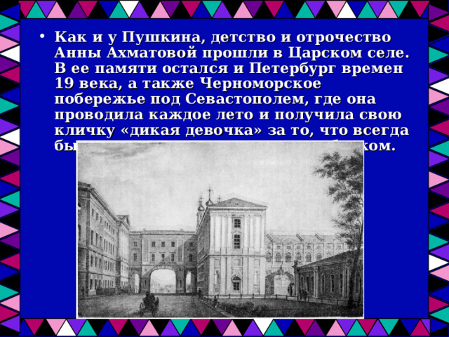 Как и у Пушкина, детство и отрочество Анны Ахматовой прошли в Царском селе. В ее памяти остался и Петербург времен 19 века, а также Черноморское побережье под Севастополем, где она проводила каждое лето и получила свою кличку «дикая девочка» за то, что всегда была смелым и своенравным ребенком.  