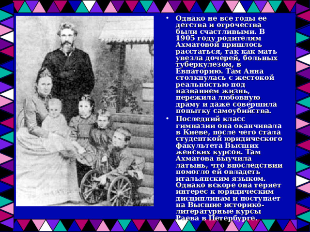 Однако не все годы ее детства и отрочества были счастливыми. В 1905 году родителям Ахматовой пришлось расстаться, так как мать увезла дочерей, больных туберкулезом, в Евпаторию. Там Анна столкнулась с жестокой реальностью под названием жизнь, пережила любовную драму и даже совершила попытку самоубийства. Последний класс гимназии она оканчивала в Киеве, после чего стала студенткой юридического факультета Высших женских курсов. Там Ахматова выучила латынь, что впоследствии помогло ей овладеть итальянским языком. Однако вскоре она теряет интерес к юридическим дисциплинам и поступает на Высшие историко-литературные курсы Раева в Петербурге. 