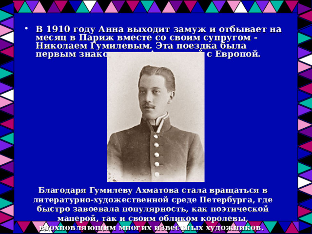 В 1910 году Анна выходит замуж и отбывает на месяц в Париж вместе со своим супругом - Николаем Гумилевым. Эта поездка была первым знакомством Ахматовой с Европой.  Благодаря Гумилеву Ахматова стала вращаться в литературно-художественной среде Петербурга, где быстро завоевала популярность, как поэтической манерой, так и своим обликом королевы, вдохновляющим многих известных художников. 
