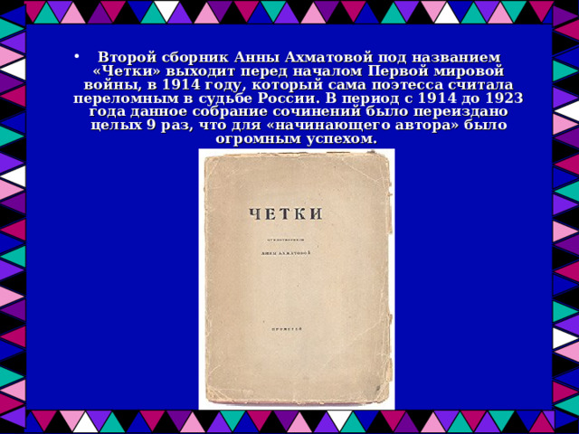 Второй сборник Анны Ахматовой под названием «Четки» выходит перед началом Первой мировой войны, в 1914 году, который сама поэтесса считала переломным в судьбе России. В период с 1914 до 1923 года данное собрание сочинений было переиздано целых 9 раз, что для «начинающего автора» было огромным успехом. 