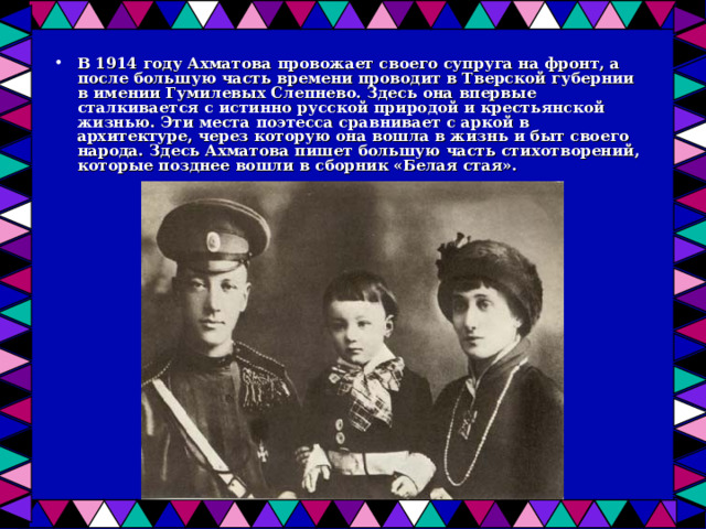 В 1914 году Ахматова провожает своего супруга на фронт, а после большую часть времени проводит в Тверской губернии в имении Гумилевых Слепнево. Здесь она впервые сталкивается с истинно русской природой и крестьянской жизнью. Эти места поэтесса сравнивает с аркой в архитектуре, через которую она вошла в жизнь и быт своего народа. Здесь Ахматова пишет большую часть стихотворений, которые позднее вошли в сборник «Белая стая». 
