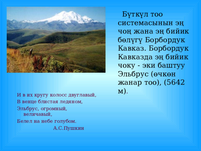  Бүткүл тоо системасынын эң чоң жана эң бийик бөлүгү Борбордук Кавказ. Борбордук Кавказда эң бийик чоку - эки баштуу Эльбрус (өчкөн жанар тоо), (5642 м) . И в их кругу колосс двуглавый, В венце блистая ледяном, Эльбрус, огромный, величавый, Белел на небе голубом.  А.С.Пушкин 