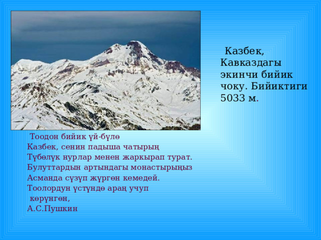  Казбек, Кавказдагы экинчи бийик чоку. Бийиктиги 5033 м .  Тоодон бийик үй-бүлө Казбек, сенин падыша чатырың Түбөлүк нурлар менен жаркырап турат. Булуттардын артындагы монастырыңыз Асманда сүзүп жүргөн кемедей. Тоолордун үстүндө араң учуп  көрүнгөн, А.С.Пушкин 