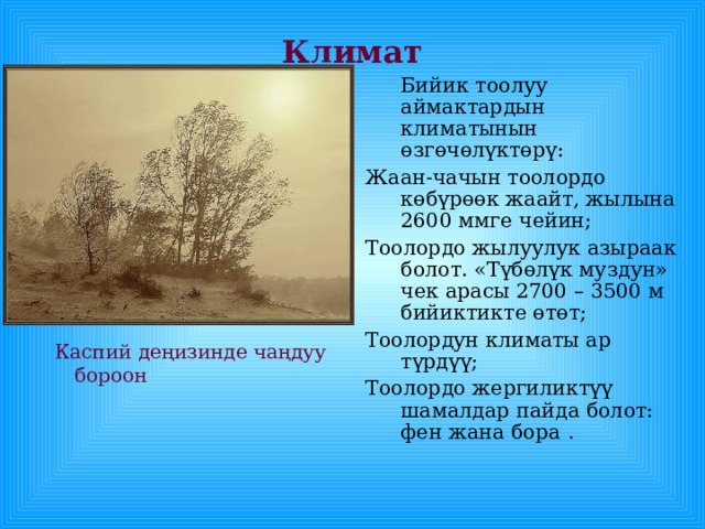 Климат  Бийик тоолуу аймактардын климатынын өзгөчөлүктөрү: Жаан-чачын тоолордо көбүрөөк жаайт, жылына 2600 ммге чейин; Тоолордо жылуулук азыраак болот. «Түбөлүк муздун» чек арасы 2700 – 3500 м бийиктикте өтөт; Тоолордун климаты ар түрдүү; Тоолордо жергиликтүү шамалдар пайда болот: фен жана бора  .  Каспий деңизинде чаңдуу бороон 
