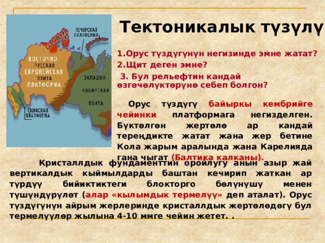 Тектоникалык түзүлүштөр 1.Орус түздүгүнүн негизинде эмне жатат? 2.Щит деген эмне?  3. Бул рельефтин кандай өзгөчөлүктөрүнө себеп болгон?  Орус түздүгү байыркы кембрийге чейинки платформага негизделген. Бүктөлгөн жертөлө ар кандай тереңдикте жатат жана жер бетине Кола жарым аралында жана Карелияда гана чыгат (Балтика калканы).  Кристаллдык фундаменттин оройлугу анын азыр жай вертикалдык кыймылдарды баштан кечирип жаткан ар түрдүү бийиктиктеги блокторго бөлүнүшү менен түшүндүрүлөт ( алар «кылымдык термелүү» деп аталат). Орус түздүгүнүн айрым жерлеринде кристаллдык жертөлөдөгү бул термелүүлөр жылына 4-10 ммге чейин жетет. . 