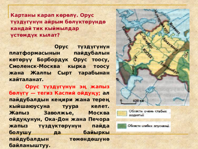Картаны карап көрөлү. Орус түздүгүнүн айрым бөлүктөрүндө кандай тик кыймылдар үстөмдүк кылат?  Орус түздүгүнүн платформасынын пайдубалын көтөрүү Борбордук Орус тоосу, Смоленск-Москва кырка тоосу жана Жалпы Сырт тарабынан кайталанат.  Орус түздүгүнүн эң жапыз бөлүгү — тегиз Каспий ойдуңу; ал пайдубалдын кеңири жана терең кыйшаюусуна туура келет. Жапыз Заволжье, Москва ойдуңунун, Ока-Дон жана Печора жапыз түздүктөрүнүн пайда болушу да байыркы пайдубалдын төмөндөшүнө байланыштуу. 
