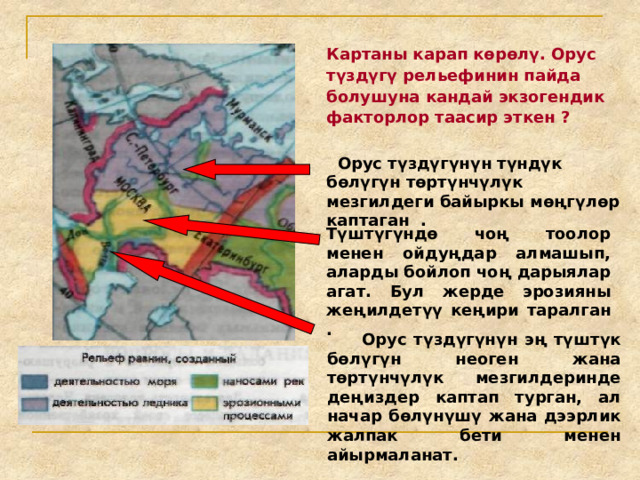 Картаны карап көрөлү. Орус түздүгү рельефинин пайда болушуна кандай экзогендик факторлор таасир эткен ?  Орус түздүгүнүн түндүк бөлүгүн төртүнчүлүк мезгилдеги байыркы мөңгүлөр каптаган . Түштүгүндө чоң тоолор менен ойдуңдар алмашып, аларды бойлоп чоң дарыялар агат. Бул жерде эрозияны жеңилдетүү кеңири таралган .  Орус түздүгүнүн эң түштүк бөлүгүн неоген жана төртүнчүлүк мезгилдеринде деңиздер каптап турган, ал начар бөлүнүшү жана дээрлик жалпак бети менен айырмаланат. 