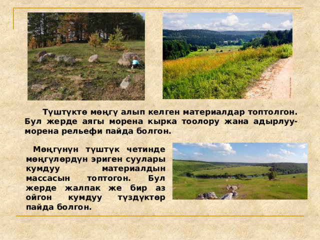  Түштүктө мөңгү алып келген материалдар топтолгон. Бул жерде аягы морена кырка тоолору жана адырлуу-морена рельефи пайда болгон.  Мөңгүнүн түштүк четинде мөңгүлөрдүн эриген суулары кумдуу материалдын массасын топтогон. Бул жерде жалпак же бир аз ойгон кумдуу түздүктөр пайда болгон. 
