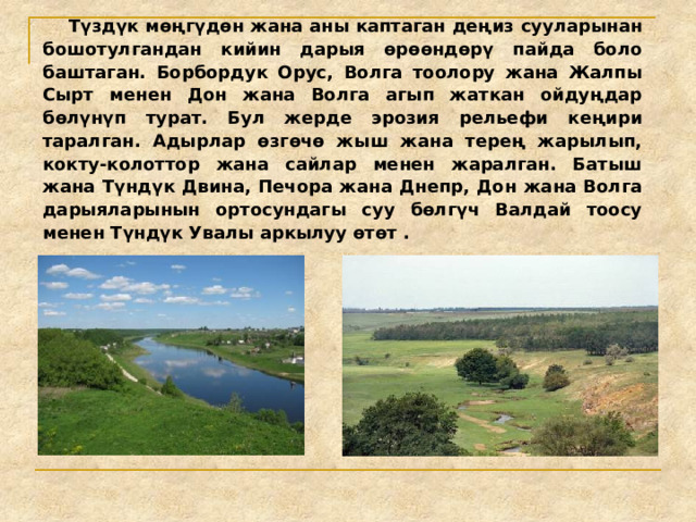  Түздүк мөңгүдөн жана аны каптаган деңиз сууларынан бошотулгандан кийин дарыя өрөөндөрү пайда боло баштаган. Борбордук Орус, Волга тоолору жана Жалпы Сырт менен Дон жана Волга агып жаткан ойдуңдар бөлүнүп турат. Бул жерде эрозия рельефи кеңири таралган. Адырлар өзгөчө жыш жана терең жарылып, кокту-колоттор жана сайлар менен жаралган. Батыш жана Түндүк Двина, Печора жана Днепр, Дон жана Волга дарыяларынын ортосундагы суу бөлгүч Валдай тоосу менен Түндүк Увалы аркылуу өтөт . 