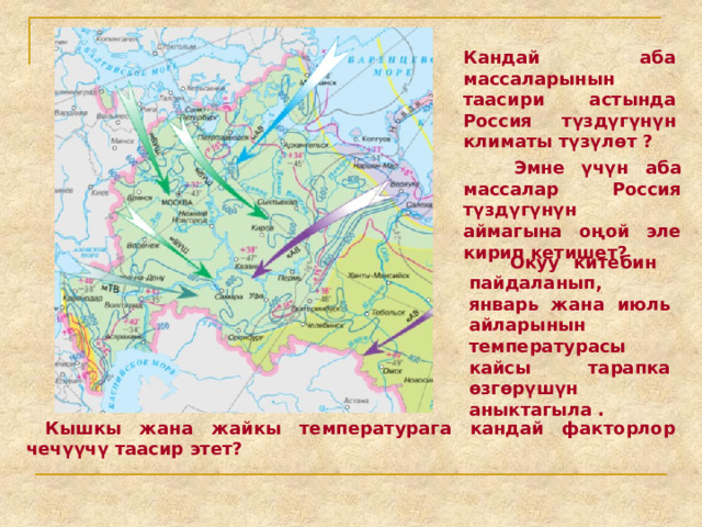 Кандай аба массаларынын таасири астында Россия түздүгүнүн климаты түзүлөт ?  Эмне үчүн аба массалар Россия түздүгүнүн аймагына оңой эле кирип кетишет?  Окуу китебин пайдаланып, январь жана июль айларынын температурасы кайсы тарапка өзгөрүшүн аныктагыла .  Кышкы жана жайкы температурага кандай факторлор чечүүчү таасир этет? 