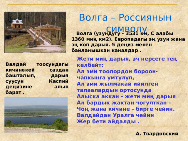 Волга – Россиянын символу  Волга (узундугу - 3531 км, С алабы 1360 миң км2). Европадагы эң узун жана эң көп дарыя. 5 деңиз менен байланышкан каналдар . Жети миң дарыя, эч нерсеге тең келбейт: Ал эми тоолордон бороон-чапкынга умтулуп, Ал эми жылмакай ийилген талаалардын ортосунда Алыска аккан - жети миң дарыя Ал бардык жактан чогулткан - Чоң жана кичине - бирге чейин. Валдайдан Уралга чейин Жер бети айдалды .  А. Твардовский Валдай тоосундагы кичинекей саздан башталып, дарыя суусун Каспий деңизине алып барат . 