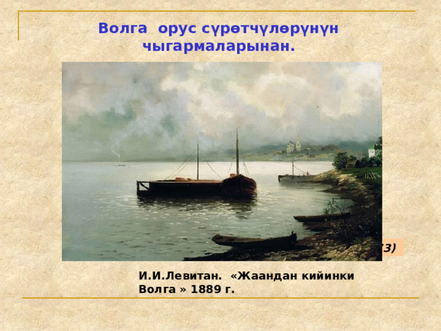 Волга орус сүрөтчүлөрүнүн чыгармаларынан. И. Е. РЕПИН. БУРЛАКИ НА ВОЛГЕ (1870–1873)  И.И.Левитан. «Жаандан кийинки Волга » 1889 г. 