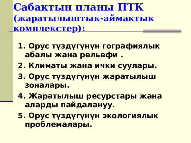 Сабактын планы ПТК (жаратылыштык-аймактык комплекстер): 1. Орус түздүгүнүн гографиялык абалы жана рельефи . 2. Климаты жана ички суулары. 3. Орус түздүгүнүн жаратылыш зоналары. 4. Жаратылыш ресурстары жана аларды пайдалануу. 5. Орус түздүгүнүн экологиялык проблемалары. 