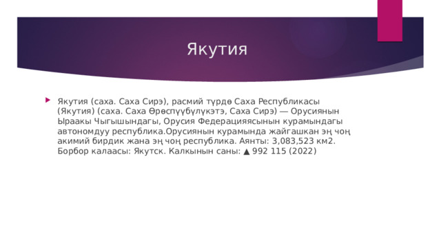  Якутия Якутия (саха. Саха Сирэ), расмий түрдө Саха Республикасы (Якутия) (саха. Саха Өрөспүүбүлүкэтэ, Саха Сирэ) ― Орусиянын Ыраакы Чыгышындагы, Орусия Федерацияясынын курамындагы автономдуу республика.Орусиянын курамында жайгашкан эң чоң акимий бирдик жана эң чоң республика. Аянты: 3,083,523 км2. Борбор калаасы: Якутск. Калкынын саны: ▲ 992 115 (2022) 
