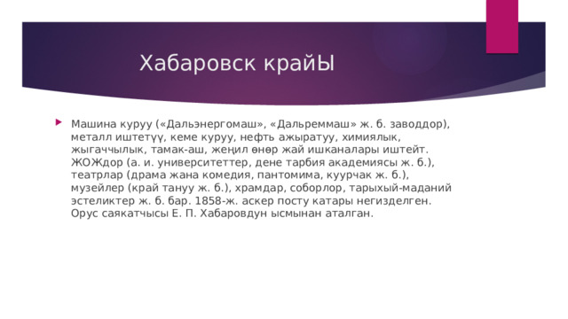  Хабаровск крайЫ Машина куруу («Дальэнергомаш», «Дальреммаш» ж. б. заводдор), металл иштетүү, кеме куруу, нефть ажыратуу, химиялык, жыгаччылык, тамак-аш, жеңил өнөр жай ишканалары иштейт. ЖОЖдор (а. и. университеттер, дене тарбия академиясы ж. б.), театрлар (драма жана комедия, пантомима, куурчак ж. б.), музейлер (край тануу ж. б.), храмдар, соборлор, тарыхый-маданий эстеликтер ж. б. бар. 1858-ж. аскер посту катары негизделген. Орус саякатчысы Е. П. Хабаровдун ысмынан аталган. 