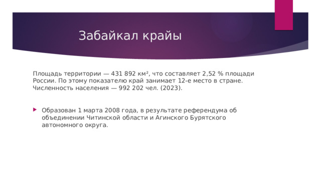  Забайкал крайы Площадь территории — 431 892 км², что составляет 2,52 % площади России. По этому показателю край занимает 12-е место в стране. Численность населения — 992 202 чел. (2023). Образован 1 марта 2008 года, в результате референдума об объединении Читинской области и Агинского Бурятского автономного округа. 